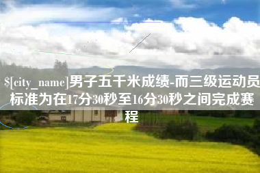 敦煌男子五千米成绩-而三级运动员标准为在17分30秒至16分30秒之间完成赛程