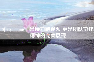 敦煌50米接力跑视频-更是团队协作精神的完美展现