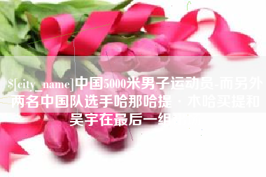 敦煌中国5000米男子运动员-而另外两名中国队选手哈那哈提·木哈买提和吴宇在最后一组出场